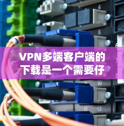 VPN多端客户端的下载是一个需要仔细考虑的问题，以下是一些综合考虑的因素和建议，帮助你选择最适合你的平台