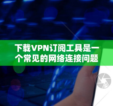 下载VPN订阅工具是一个常见的网络连接问题，以下是详细的步骤和注意事项